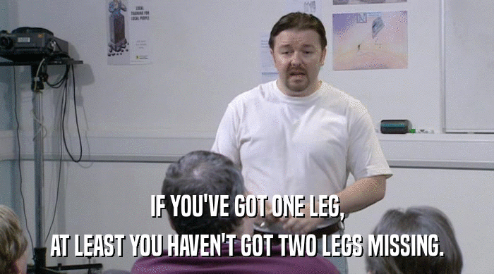 IF YOU'VE GOT ONE LEG, AT LEAST YOU HAVEN'T GOT TWO LEGS MISSING. 