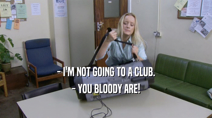- I'M NOT GOING TO A CLUB.
 - YOU BLOODY ARE!
 