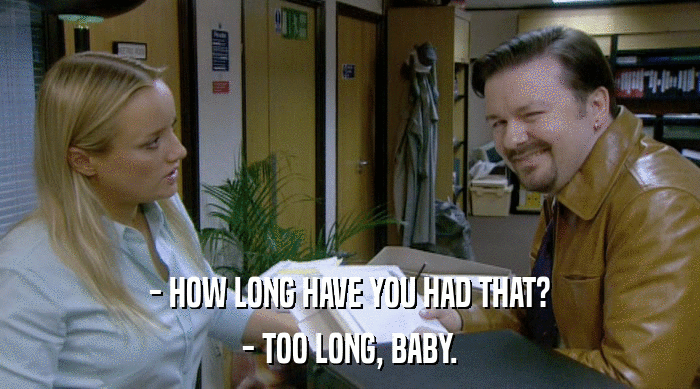 - HOW LONG HAVE YOU HAD THAT? - TOO LONG, BABY. 