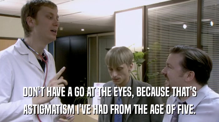 DON'T HAVE A GO AT THE EYES, BECAUSE THAT'S ASTIGMATISM I'VE HAD FROM THE AGE OF FIVE. 