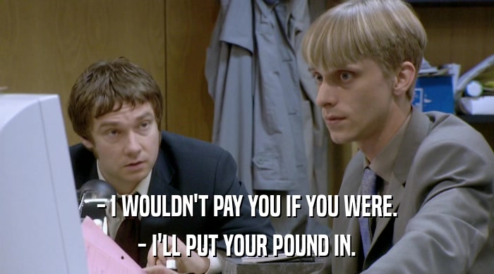 - I WOULDN'T PAY YOU IF YOU WERE. - I'LL PUT YOUR POUND IN. 