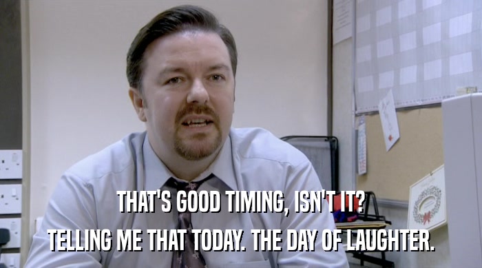 THAT'S GOOD TIMING, ISN'T IT? TELLING ME THAT TODAY. THE DAY OF LAUGHTER. 