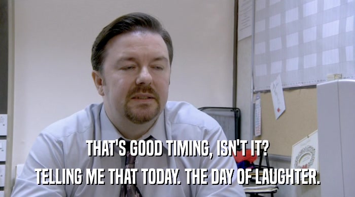 THAT'S GOOD TIMING, ISN'T IT? TELLING ME THAT TODAY. THE DAY OF LAUGHTER. 