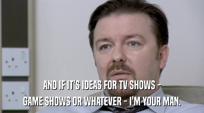 AND IF IT'S IDEAS FOR TV SHOWS - GAME SHOWS OR WHATEVER - I'M YOUR MAN. 