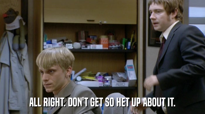 ALL RIGHT. DON'T GET SO HET UP ABOUT IT.  