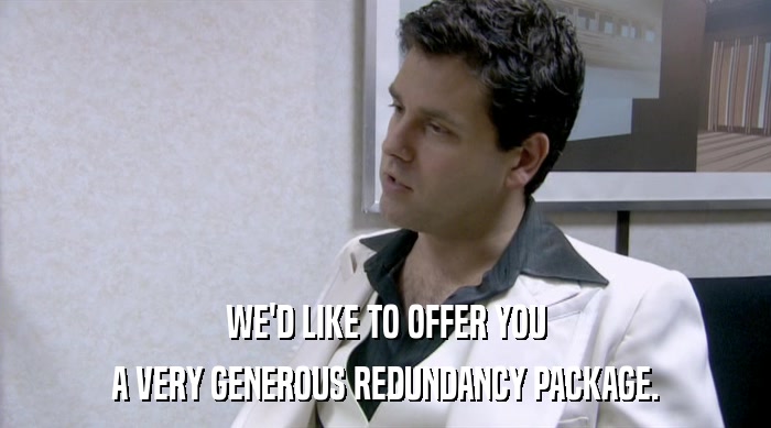 WE'D LIKE TO OFFER YOU A VERY GENEROUS REDUNDANCY PACKAGE. 