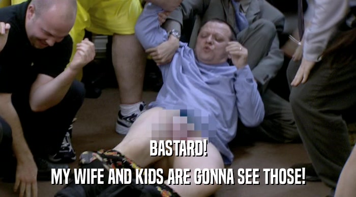 BASTARD! MY WIFE AND KIDS ARE GONNA SEE THOSE! 