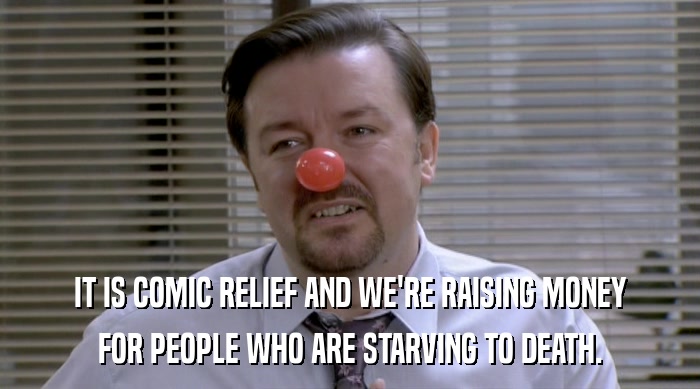 IT IS COMIC RELIEF AND WE'RE RAISING MONEY FOR PEOPLE WHO ARE STARVING TO DEATH. 