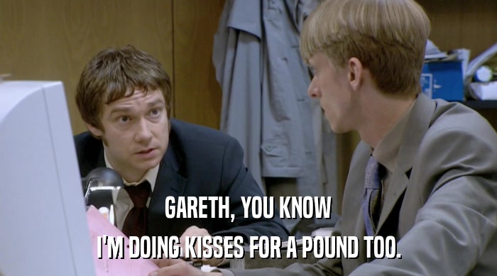 GARETH, YOU KNOW I'M DOING KISSES FOR A POUND TOO. 