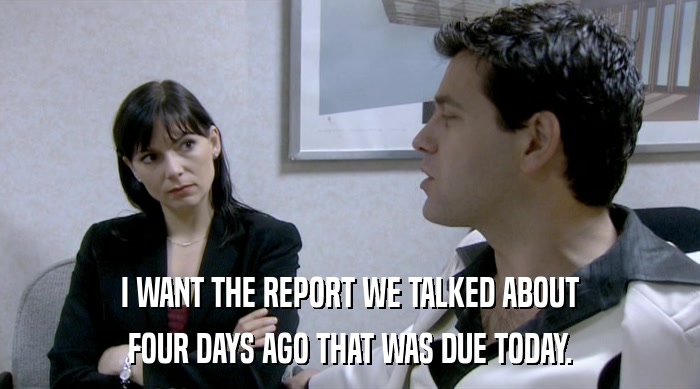 I WANT THE REPORT WE TALKED ABOUT FOUR DAYS AGO THAT WAS DUE TODAY. 