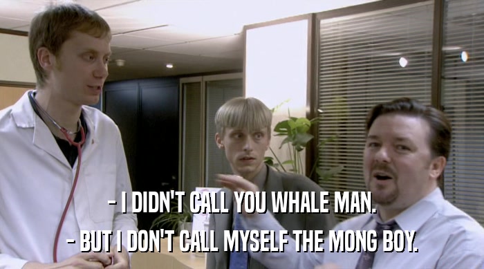 - I DIDN'T CALL YOU WHALE MAN.
 - BUT I DON'T CALL MYSELF THE MONG BOY. 