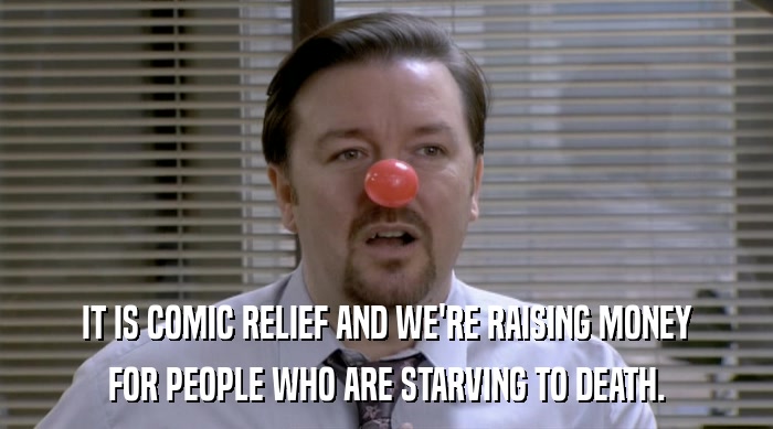 IT IS COMIC RELIEF AND WE'RE RAISING MONEY FOR PEOPLE WHO ARE STARVING TO DEATH. 