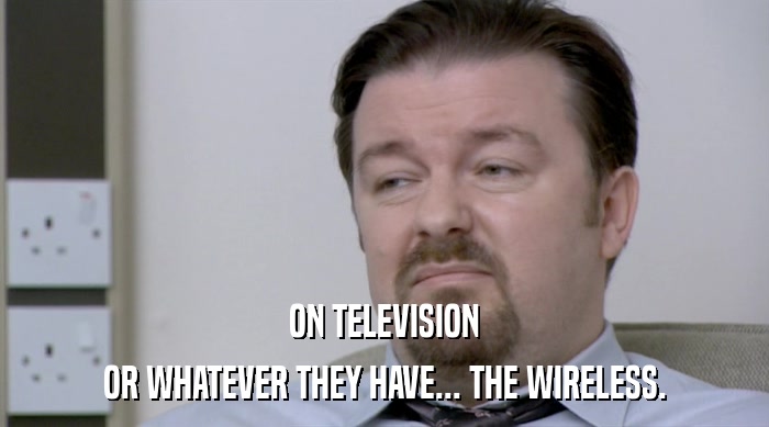 ON TELEVISION
 OR WHATEVER THEY HAVE... THE WIRELESS. 