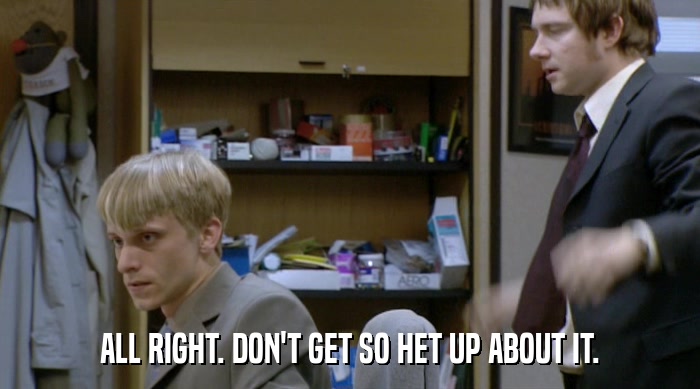 ALL RIGHT. DON'T GET SO HET UP ABOUT IT.  