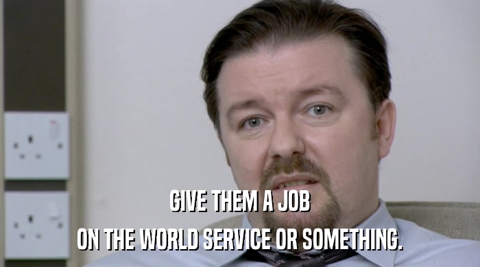 GIVE THEM A JOB ON THE WORLD SERVICE OR SOMETHING. 