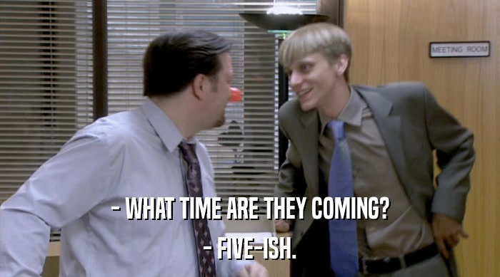 - WHAT TIME ARE THEY COMING? - FIVE-ISH. 