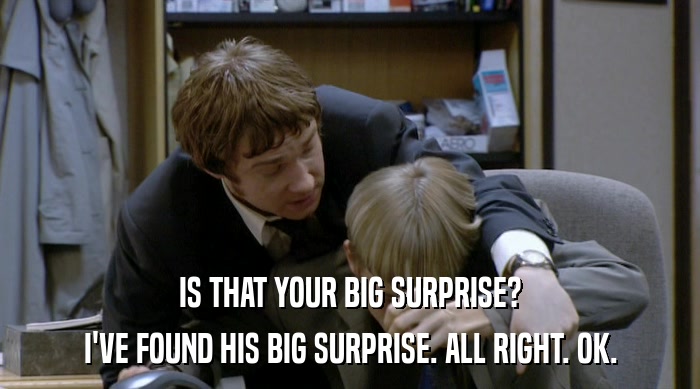IS THAT YOUR BIG SURPRISE?
 I'VE FOUND HIS BIG SURPRISE. ALL RIGHT. OK. 