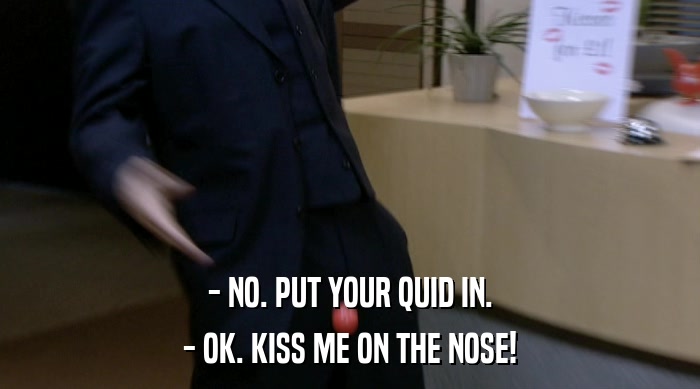 - NO. PUT YOUR QUID IN.
 - OK. KISS ME ON THE NOSE! 