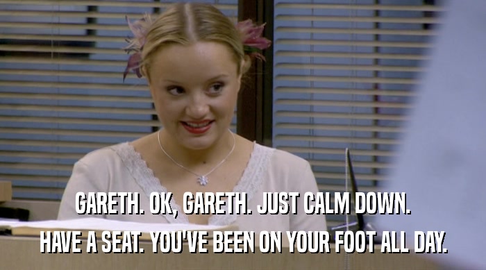 GARETH. OK, GARETH. JUST CALM DOWN. HAVE A SEAT. YOU'VE BEEN ON YOUR FOOT ALL DAY. 