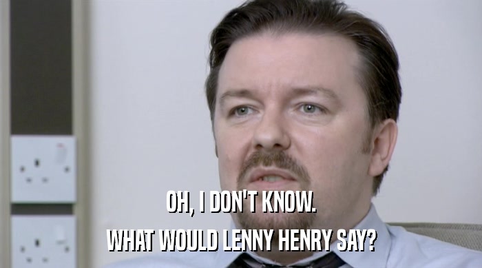 OH, I DON'T KNOW. WHAT WOULD LENNY HENRY SAY? 