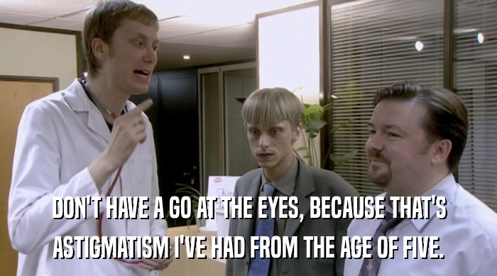 DON'T HAVE A GO AT THE EYES, BECAUSE THAT'S ASTIGMATISM I'VE HAD FROM THE AGE OF FIVE. 