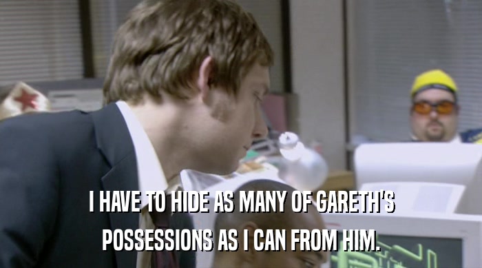 I HAVE TO HIDE AS MANY OF GARETH'S
 POSSESSIONS AS I CAN FROM HIM. 