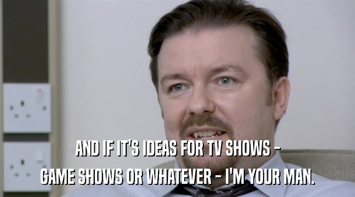 AND IF IT'S IDEAS FOR TV SHOWS - GAME SHOWS OR WHATEVER - I'M YOUR MAN. 