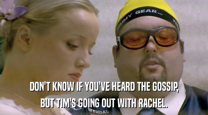 DON'T KNOW IF YOU'VE HEARD THE GOSSIP,
 BUT TIM'S GOING OUT WITH RACHEL. 