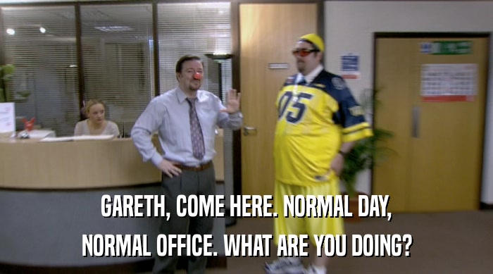 GARETH, COME HERE. NORMAL DAY,
 NORMAL OFFICE. WHAT ARE YOU DOING? 