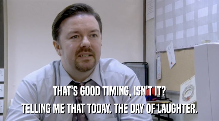 THAT'S GOOD TIMING, ISN'T IT? TELLING ME THAT TODAY. THE DAY OF LAUGHTER. 