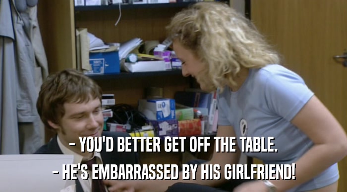 - YOU'D BETTER GET OFF THE TABLE.
 - HE'S EMBARRASSED BY HIS GIRLFRIEND! 
