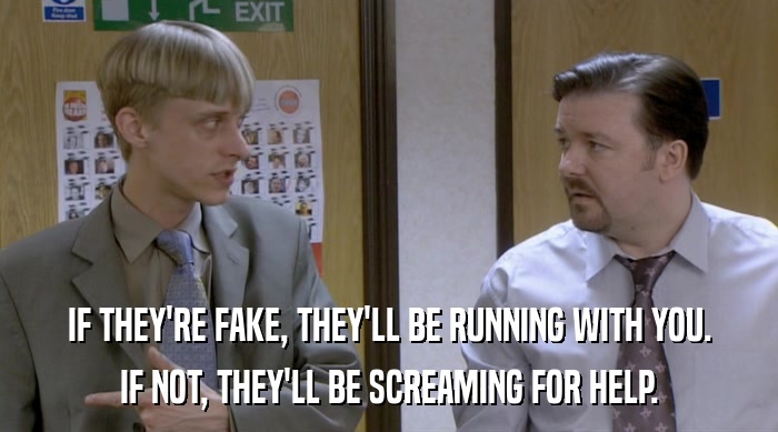 IF THEY'RE FAKE, THEY'LL BE RUNNING WITH YOU. IF NOT, THEY'LL BE SCREAMING FOR HELP. 