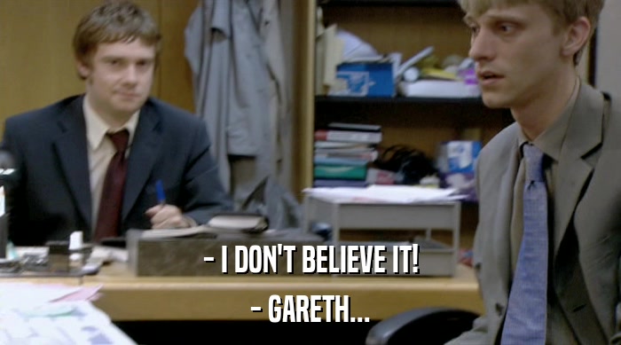 - I DON'T BELIEVE IT!
 - GARETH... 