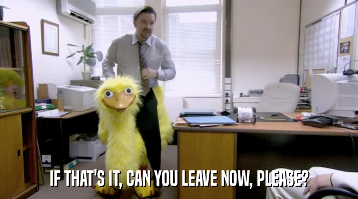 IF THAT'S IT, CAN YOU LEAVE NOW, PLEASE?  