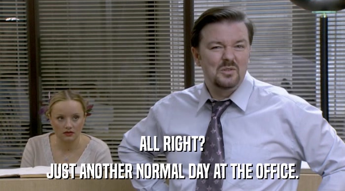 ALL RIGHT? JUST ANOTHER NORMAL DAY AT THE OFFICE. 