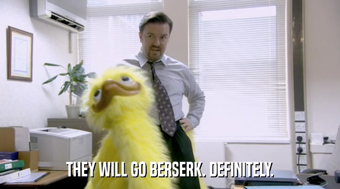 THEY WILL GO BERSERK. DEFINITELY.  