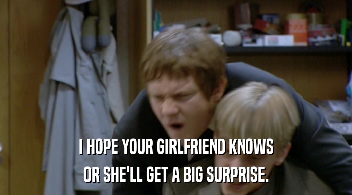 I HOPE YOUR GIRLFRIEND KNOWS
 OR SHE'LL GET A BIG SURPRISE. 