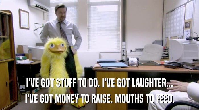 I'VE GOT STUFF TO DO. I'VE GOT LAUGHTER... I'VE GOT MONEY TO RAISE. MOUTHS TO FEED. 