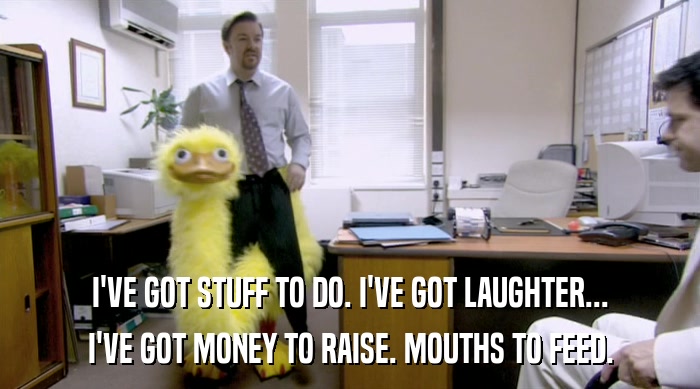 I'VE GOT STUFF TO DO. I'VE GOT LAUGHTER... I'VE GOT MONEY TO RAISE. MOUTHS TO FEED. 