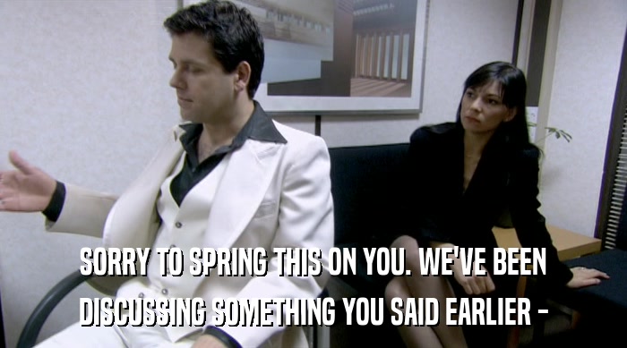 SORRY TO SPRING THIS ON YOU. WE'VE BEEN DISCUSSING SOMETHING YOU SAID EARLIER - 