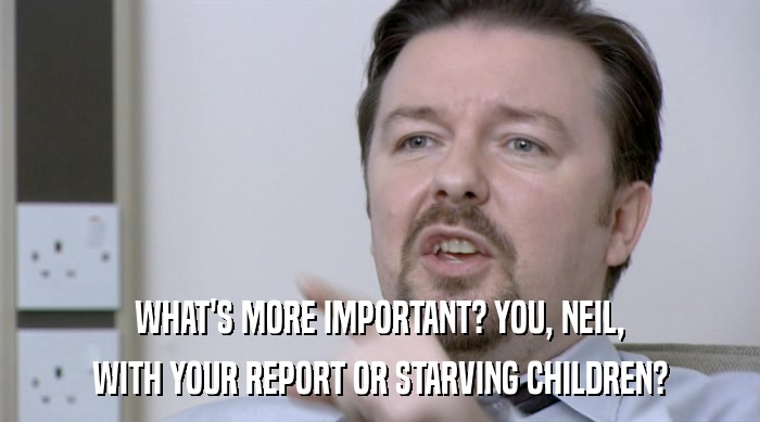 WHAT'S MORE IMPORTANT? YOU, NEIL,
 WITH YOUR REPORT OR STARVING CHILDREN? 