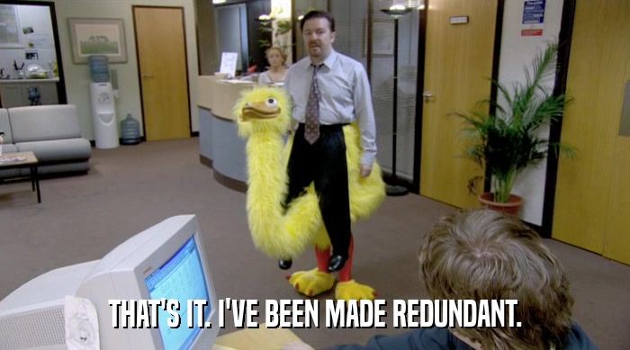THAT'S IT. I'VE BEEN MADE REDUNDANT.  
