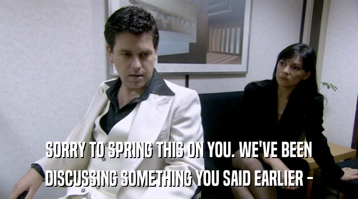 SORRY TO SPRING THIS ON YOU. WE'VE BEEN DISCUSSING SOMETHING YOU SAID EARLIER - 