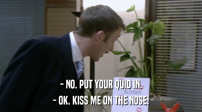 - NO. PUT YOUR QUID IN.
 - OK. KISS ME ON THE NOSE! 