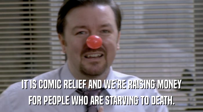 IT IS COMIC RELIEF AND WE'RE RAISING MONEY FOR PEOPLE WHO ARE STARVING TO DEATH. 
