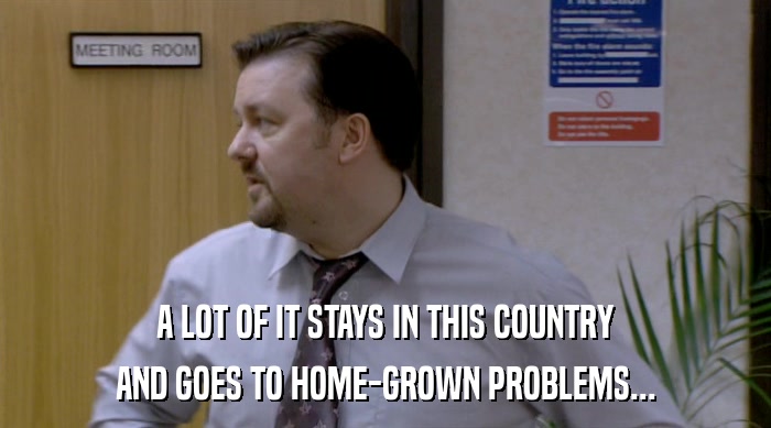 A LOT OF IT STAYS IN THIS COUNTRY AND GOES TO HOME-GROWN PROBLEMS... 