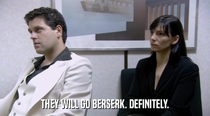 THEY WILL GO BERSERK. DEFINITELY.  