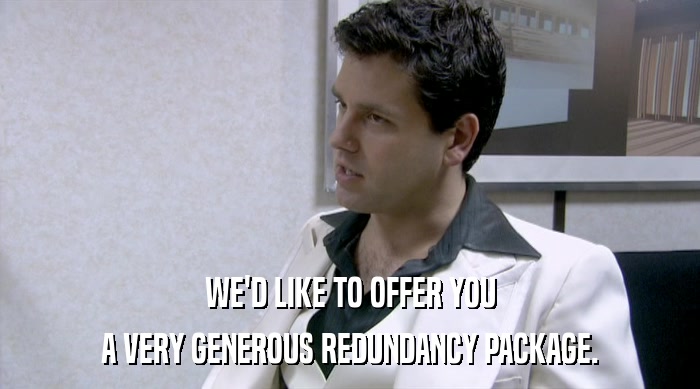 WE'D LIKE TO OFFER YOU A VERY GENEROUS REDUNDANCY PACKAGE. 