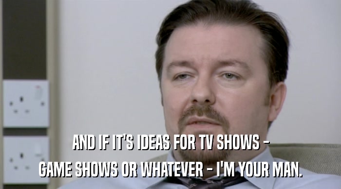 AND IF IT'S IDEAS FOR TV SHOWS - GAME SHOWS OR WHATEVER - I'M YOUR MAN. 