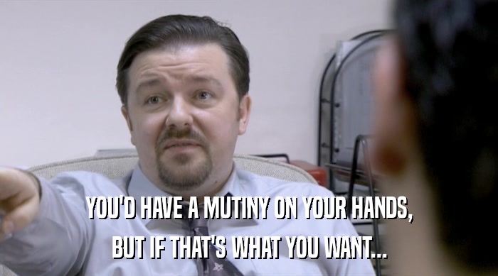 YOU'D HAVE A MUTINY ON YOUR HANDS, BUT IF THAT'S WHAT YOU WANT... 